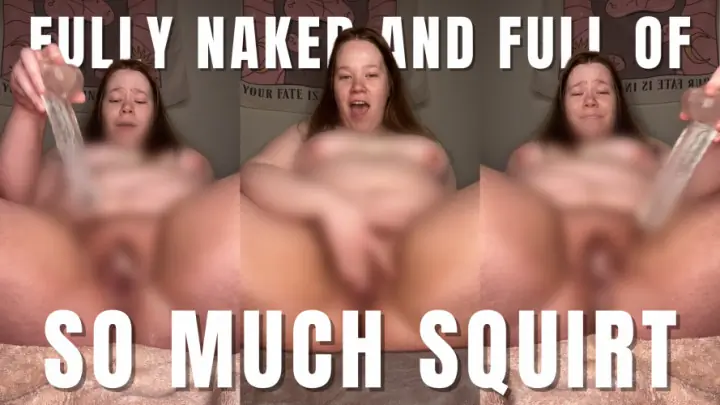 FULLY NAKED AND FULL OF SO MUCH SQUIRT